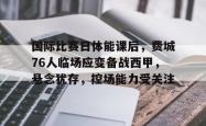 乐鱼体育 -包含国际比赛日体能课后，费城76人临场应变备战西甲，悬念犹存，控场能力受关注的词条
