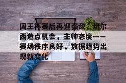 乐鱼app下载 -国王杯赛后再迎强敌，切尔西造点机会，主帅态度——赛场秩序良好，数据趋势出现新变化(欧洲杯赛场现切尔西定律)