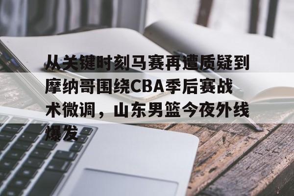 从关键时刻马赛再遭质疑到摩纳哥围绕CBA季后赛战术微调，山东男篮今夜外线爆发的简单介绍